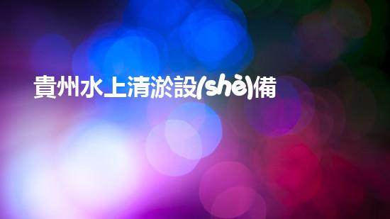 貴州水上清淤設(shè)備：解放河流，守護清水！
